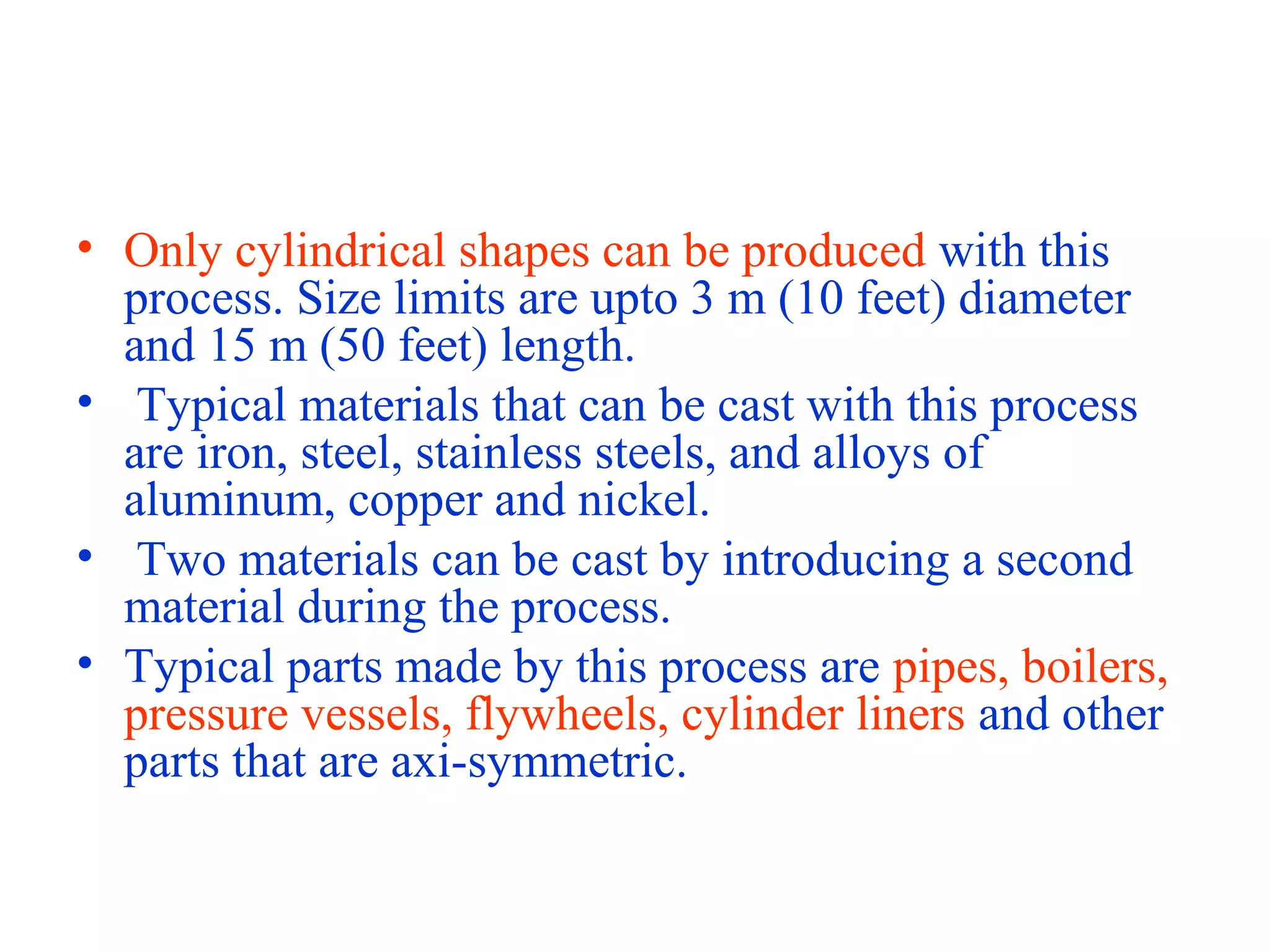 • Only cylindrical shapes can be produced with this
process. Size limits are upto 3 m (10 feet) diameter
and 15 m (50 feet) length.
• Typical materials that can be cast with this process
are iron, steel, stainless steels, and alloys of
aluminum, copper and nickel.
• Two materials can be cast by introducing a second
material during the process.
• Typical parts made by this process are pipes, boilers,
pressure vessels, flywheels, cylinder liners and other
parts that are axi-symmetric.
 