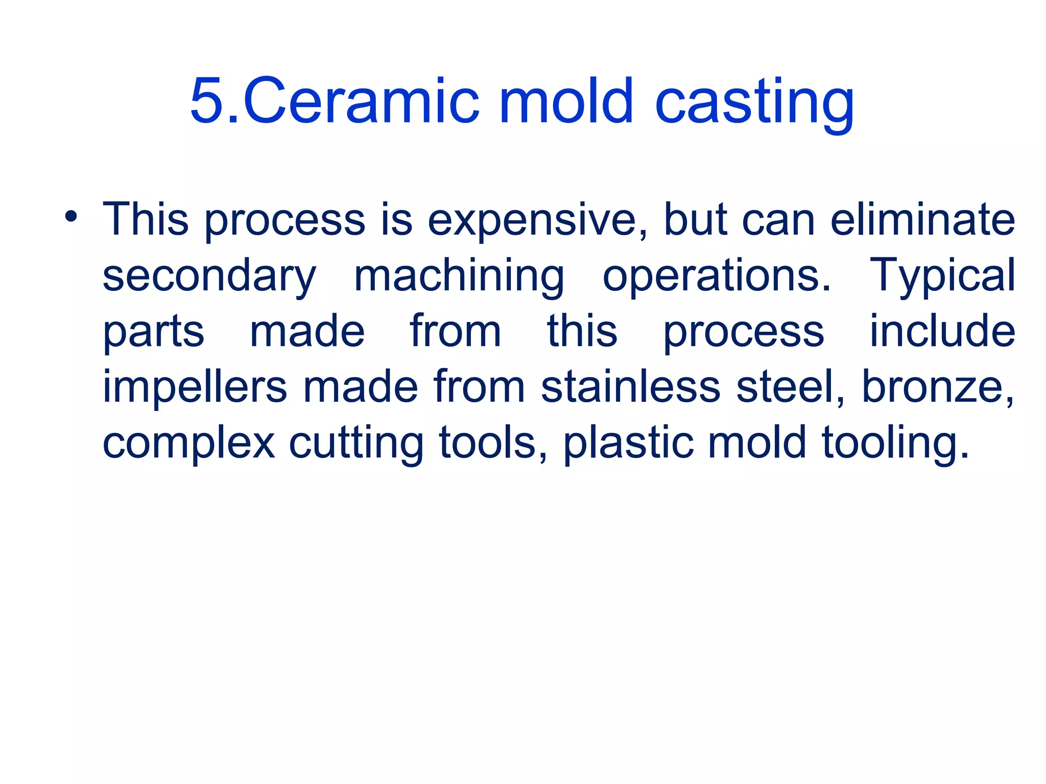 5.Ceramic mold casting
• This process is expensive, but can eliminate
secondary machining operations. Typical
parts made from this process include
impellers made from stainless steel, bronze,
complex cutting tools, plastic mold tooling.
 