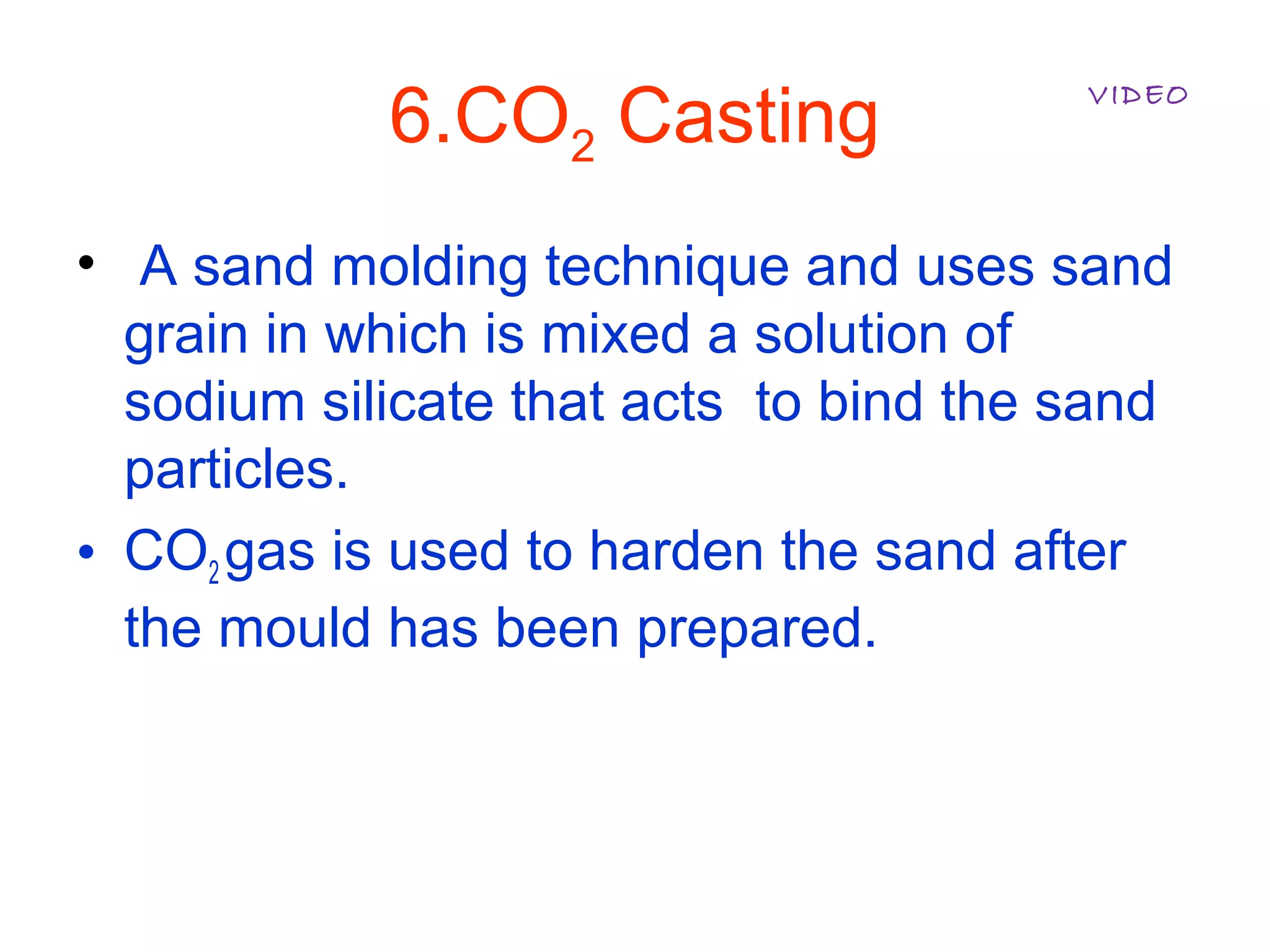 6.CO2 Casting
• A sand molding technique and uses sand
grain in which is mixed a solution of
sodium silicate that acts to bind the sand
particles.
• CO2 gas is used to harden the sand after
the mould has been prepared.
VIDEO
 