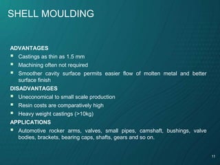 11
SHELL MOULDING
ADVANTAGES
 Castings as thin as 1.5 mm
 Machining often not required
 Smoother cavity surface permits easier flow of molten metal and better
surface finish
DISADVANTAGES
 Uneconomical to small scale production
 Resin costs are comparatively high
 Heavy weight castings (>10kg)
APPLICATIONS
 Automotive rocker arms, valves, small pipes, camshaft, bushings, valve
bodies, brackets, bearing caps, shafts, gears and so on.
 