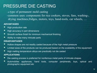 14
PRESSURE DIE CASTING
ADVANTAGES
 High production rate
 High accuracy in part dimensions
 Smooth surface finish for minimum mechanical finishing
 Ability to make many intricate parts
DISADVANTAGES
 Hollow shapes are not readily casted because of the high metal pressure
 Limited sizes of the products can be produced based on the availability of the equipment
 High melting temperature alloys are practically not die casted
APPLICATIONS
 Die casting process is preferred for nonferrous metal parts of intricate shapes
 Automobiles appliances, hand tools, computer peripherals, toys, optical and
photographic equipment etc
- a type of permanent mold casting
-common uses: components for rice cookers, stoves, fans, washing-,
drying machines,fridges, motors, toys, hand-tools, car wheels, …
 
