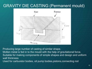 15
GRAVITY DIE CASTING (Permanent mould)
Producing large number of casting of similar shape.
Molten metal is fed in to the mould with the help of gravitational force.
Suitable for making components of simple shapes and design and uniform
wall thickness
Used for carburetor bodies, oil pump bodies,pistons,connecting rod
 