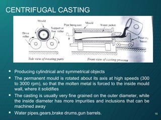 16
CENTRIFUGAL CASTING
 Producing cylindrical and symmetrical objects
 The permanent mould is rotated about its axis at high speeds (300
to 3000 rpm), so that the molten metal is forced to the inside mould
wall, where it solidifies
 The casting is usually very fine grained on the outer diameter, while
the inside diameter has more impurities and inclusions that can be
machined away
 Water pipes,gears,brake drums,gun barrels.
 