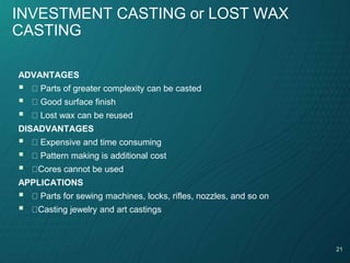 21
INVESTMENT CASTING or LOST WAX
CASTING
ADVANTAGES
 Parts of greater complexity can be casted
 Good surface finish
 Lost wax can be reused
DISADVANTAGES
 Expensive and time consuming
 Pattern making is additional cost
 Cores cannot be used
APPLICATIONS
 Parts for sewing machines, locks, rifles, nozzles, and so on
 Casting jewelry and art castings
 
