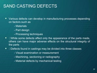 24
SAND CASTING DEFECTS
 Various defects can develop in manufacturing processes depending
on factors such as
- Materials
- Part design
- Processing techniques
 While some defects affect only the appearance of the parts made,
others can have major adverse effects on the structural integrity of
the parts
 Defects found in castings may be divided into three classes
- Visual examination or measurement
- Machining, sectioning or radiography
- Material defects by mechanical testing
 