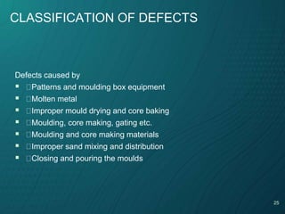 25
CLASSIFICATION OF DEFECTS
Defects caused by
 Patterns and moulding box equipment
 Molten metal
 Improper mould drying and core baking
 Moulding, core making, gating etc.
 Moulding and core making materials
 Improper sand mixing and distribution
 Closing and pouring the moulds
 