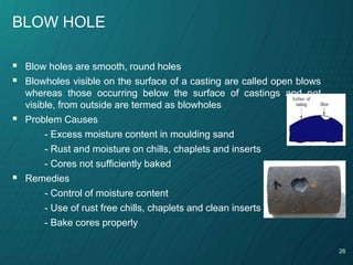 26
BLOW HOLE
 Blow holes are smooth, round holes
 Blowholes visible on the surface of a casting are called open blows
whereas those occurring below the surface of castings and not
visible, from outside are termed as blowholes
 Problem Causes
- Excess moisture content in moulding sand
- Rust and moisture on chills, chaplets and inserts
- Cores not sufficiently baked
 Remedies
- Control of moisture content
- Use of rust free chills, chaplets and clean inserts
- Bake cores properly
 