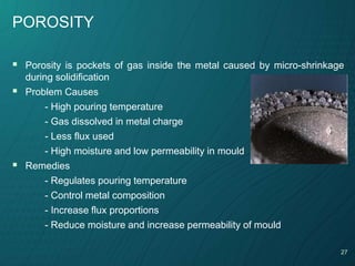 27
POROSITY
 Porosity is pockets of gas inside the metal caused by micro-shrinkage
during solidification
 Problem Causes
- High pouring temperature
- Gas dissolved in metal charge
- Less flux used
- High moisture and low permeability in mould
 Remedies
- Regulates pouring temperature
- Control metal composition
- Increase flux proportions
- Reduce moisture and increase permeability of mould
 