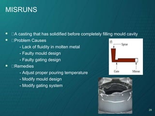 28
MISRUNS
 A casting that has solidified before completely filling mould cavity
 Problem Causes
- Lack of fluidity in molten metal
- Faulty mould design
- Faulty gating design
 Remedies
- Adjust proper pouring temperature
- Modify mould design
- Modify gating system
 
