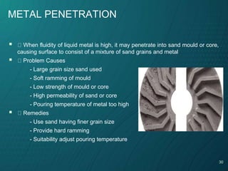 30
METAL PENETRATION
 When fluidity of liquid metal is high, it may penetrate into sand mould or core,
causing surface to consist of a mixture of sand grains and metal
 Problem Causes
- Large grain size sand used
- Soft ramming of mould
- Low strength of mould or core
- High permeability of sand or core
- Pouring temperature of metal too high
 Remedies
- Use sand having finer grain size
- Provide hard ramming
- Suitability adjust pouring temperature
 