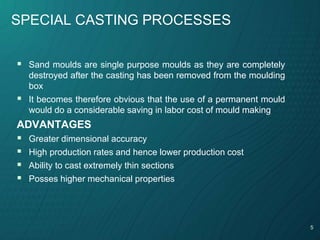 5
SPECIAL CASTING PROCESSES
 Sand moulds are single purpose moulds as they are completely
destroyed after the casting has been removed from the moulding
box
 It becomes therefore obvious that the use of a permanent mould
would do a considerable saving in labor cost of mould making
ADVANTAGES
 Greater dimensional accuracy
 High production rates and hence lower production cost
 Ability to cast extremely thin sections
 Posses higher mechanical properties
 