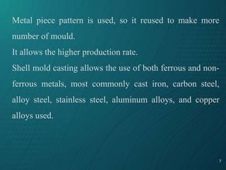 7
Metal piece pattern is used, so it reused to make more
number of mould.
It allows the higher production rate.
Shell mold casting allows the use of both ferrous and non-
ferrous metals, most commonly cast iron, carbon steel,
alloy steel, stainless steel, aluminum alloys, and copper
alloys used.
 