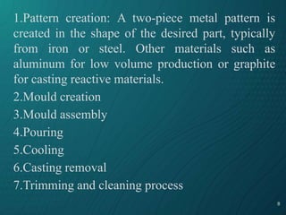 8
1.Pattern creation: A two-piece metal pattern is
created in the shape of the desired part, typically
from iron or steel. Other materials such as
aluminum for low volume production or graphite
for casting reactive materials.
2.Mould creation
3.Mould assembly
4.Pouring
5.Cooling
6.Casting removal
7.Trimming and cleaning process
 