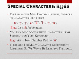 SPECIAL CHARACTERS: ñ¿¡éá
• THE CHARACTER MAP, CONTAINS LETTERS, SYMBOLS
OR CHARACTERS LIKE THESE:
"ñ", "¿", "¡", "é", "á", "í" , "ó", "ú".
E.g.: La niña bebe agua.
• YOU CAN ALSO ACCESS THESE CHARACTERS USING
SHORTCUTS ON YOUR KEYBOARD.
E.g.: Alt + 164 [Number Pad] = “ñ”
• THERE ARE TOO MANY CHARACTER SHORTCUTS TO
REMEMBER, SO WE WON’T BE LEARNING THEM ALL.
 