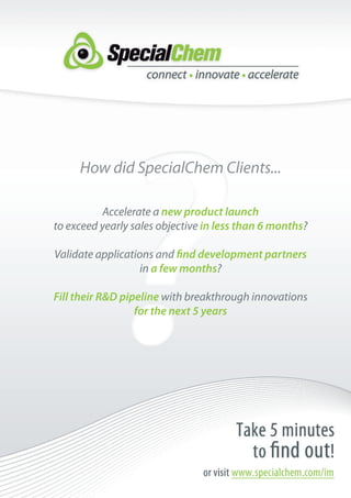 How did SpecialChem Clients...

          Accelerate a new product launch
to exceed yearly sales objective in less than 6 months?

Validate applications and find development partners
                   in a few months?

Fill their R&D pipeline with breakthrough innovations
                  for the next 5 years
 