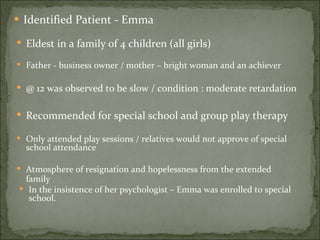 Identified Patient - Emma Eldest in a family of 4 children (all girls) Father - business owner / mother – bright woman and an achiever @ 12 was observed to be slow / condition : moderate retardation Recommended for special school and group play therapy Only attended play sessions / relatives would not approve of special school attendance Atmosphere of resignation and hopelessness from the extended family In the insistence of her psychologist – Emma was enrolled to special school. 