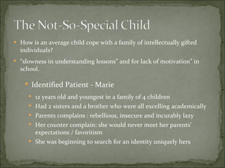 How is an average child cope with a family of intellectually gifted individuals? “ slowness in understanding lessons” and for lack of motivation” in school. Identified Patient - Marie 12 years old and youngest in a family of 4 children Had 2 sisters and a brother who were all excelling academically Parents complains : rebellious, insecure and incurably lazy Her counter complain: she would never meet her parents’ expectations / favoritism She was beginning to search for an identity uniquely hers 