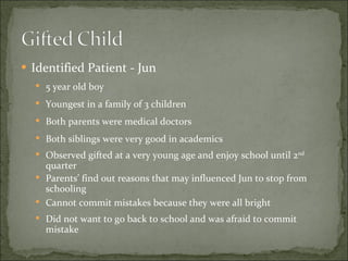 Identified Patient - Jun 5 year old boy Youngest in a family of 3 children Both parents were medical doctors Both siblings were very good in academics Observed gifted at a very young age and enjoy school until 2 nd  quarter Parents’ find out reasons that may influenced Jun to stop from schooling Cannot commit mistakes because they were all bright Did not want to go back to school and was afraid to commit mistake 