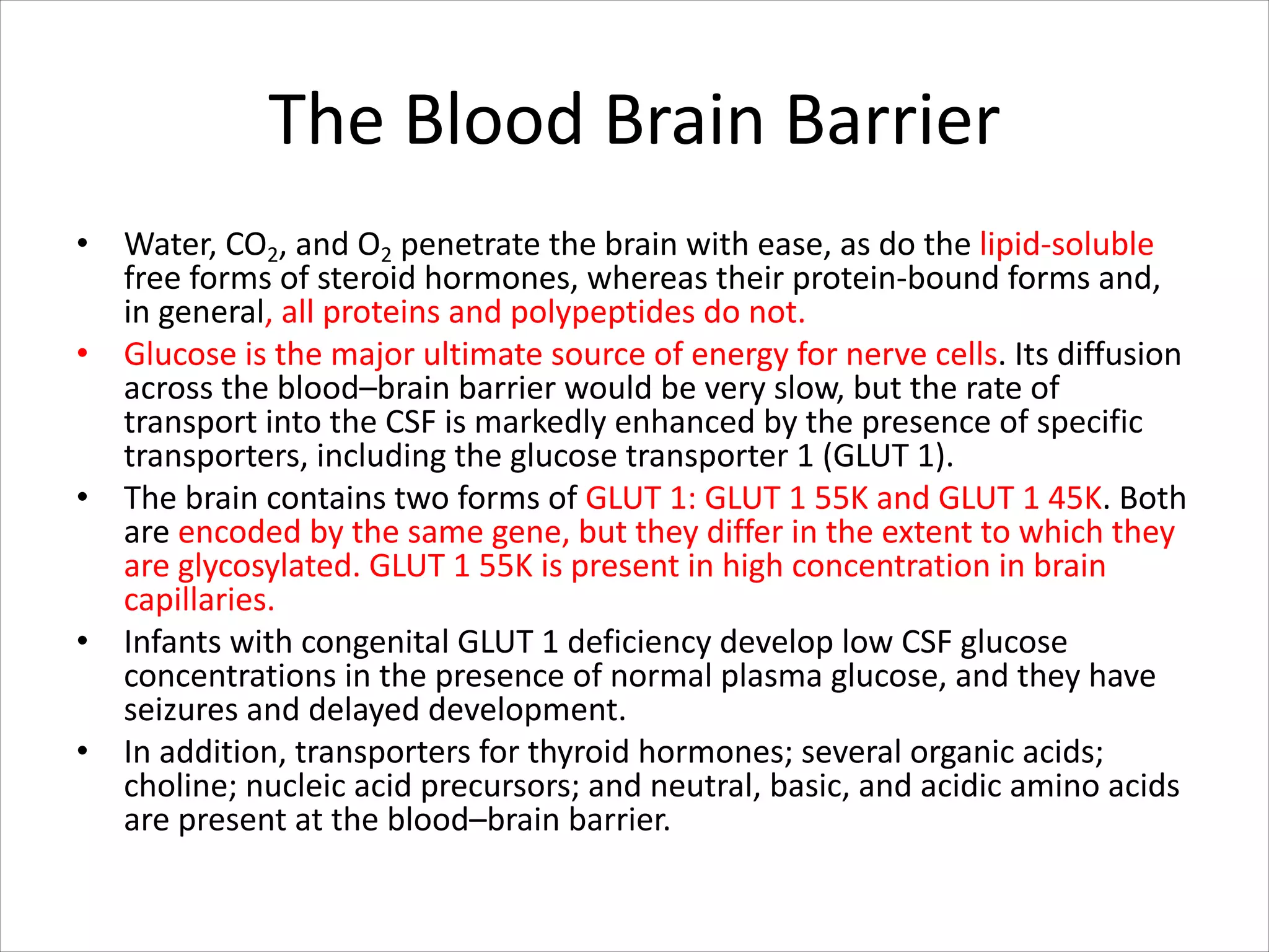 The Blood Brain Barrier
• Water, CO2, and O2 penetrate the brain with ease, as do the lipid-soluble
free forms of steroid hormones, whereas their protein-bound forms and,
in general, all proteins and polypeptides do not.
• Glucose is the major ultimate source of energy for nerve cells. Its diffusion
across the blood–brain barrier would be very slow, but the rate of
transport into the CSF is markedly enhanced by the presence of specific
transporters, including the glucose transporter 1 (GLUT 1).
• The brain contains two forms of GLUT 1: GLUT 1 55K and GLUT 1 45K. Both
are encoded by the same gene, but they differ in the extent to which they
are glycosylated. GLUT 1 55K is present in high concentration in brain
capillaries.
• Infants with congenital GLUT 1 deficiency develop low CSF glucose
concentrations in the presence of normal plasma glucose, and they have
seizures and delayed development.
• In addition, transporters for thyroid hormones; several organic acids;
choline; nucleic acid precursors; and neutral, basic, and acidic amino acids
are present at the blood–brain barrier.
 