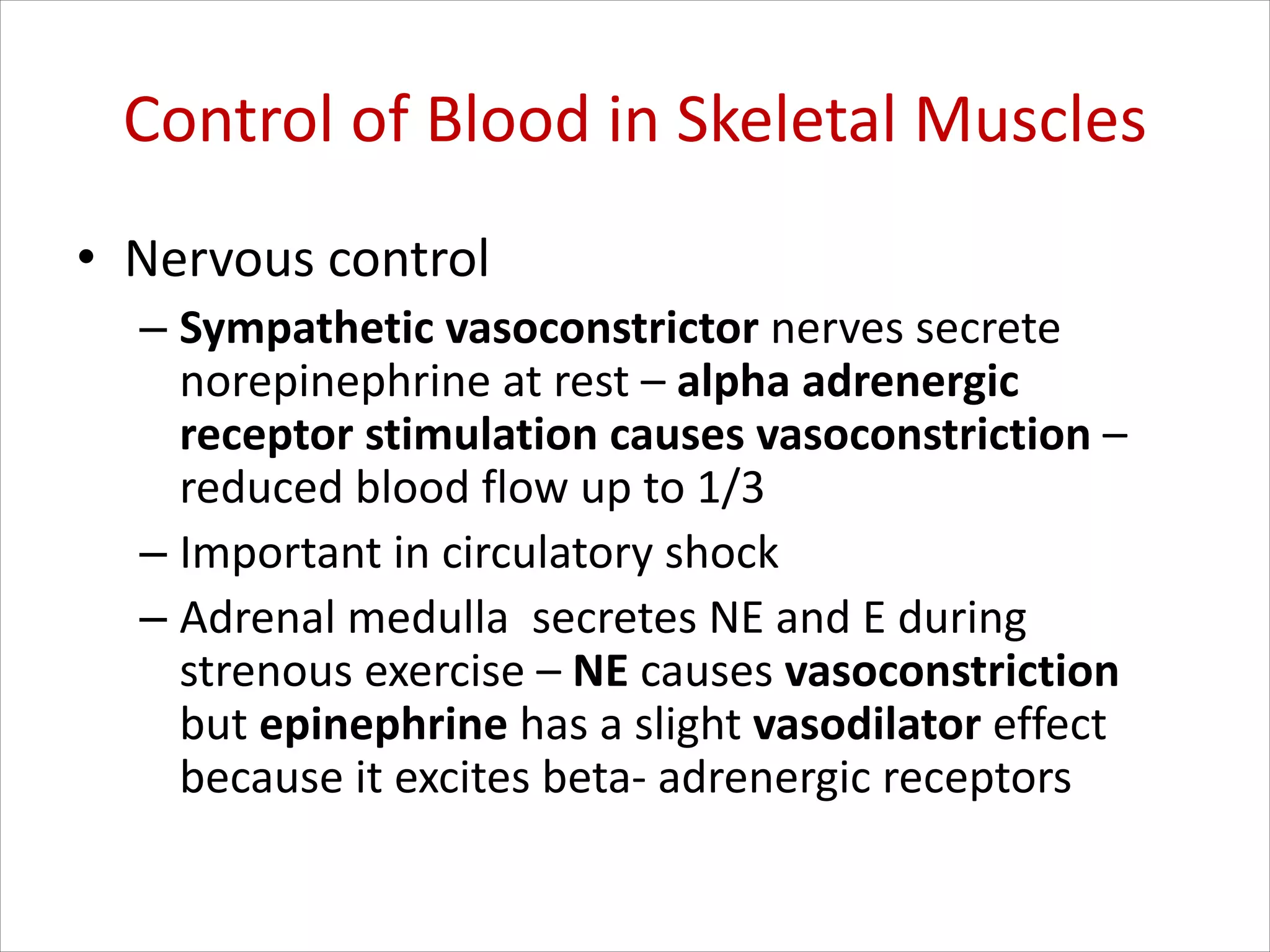 Control of Blood in Skeletal Muscles
• Nervous control
– Sympathetic vasoconstrictor nerves secrete
norepinephrine at rest – alpha adrenergic
receptor stimulation causes vasoconstriction –
reduced blood flow up to 1/3
– Important in circulatory shock
– Adrenal medulla secretes NE and E during
strenous exercise – NE causes vasoconstriction
but epinephrine has a slight vasodilator effect
because it excites beta- adrenergic receptors
 