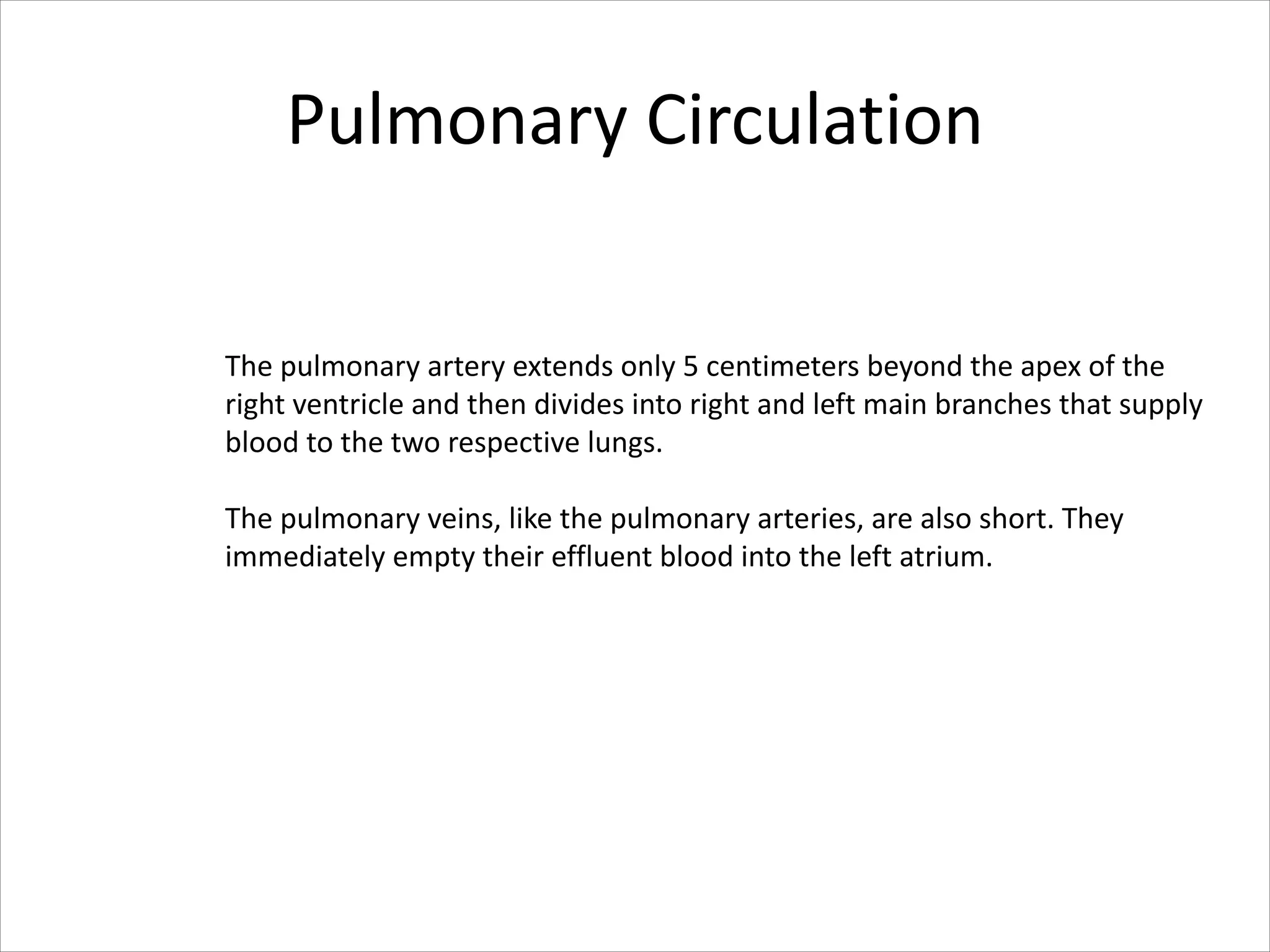 Pulmonary Circulation
The pulmonary artery extends only 5 centimeters beyond the apex of the
right ventricle and then divides into right and left main branches that supply
blood to the two respective lungs.
The pulmonary veins, like the pulmonary arteries, are also short. They
immediately empty their effluent blood into the left atrium.
 