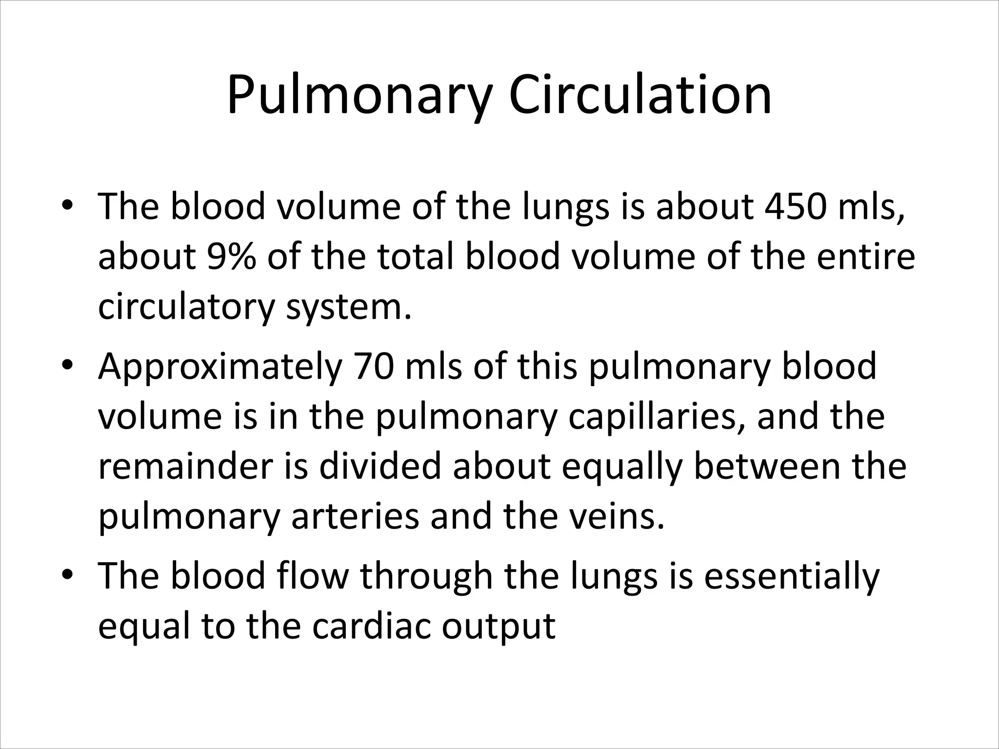 Pulmonary Circulation
• The blood volume of the lungs is about 450 mls,
about 9% of the total blood volume of the entire
circulatory system.
• Approximately 70 mls of this pulmonary blood
volume is in the pulmonary capillaries, and the
remainder is divided about equally between the
pulmonary arteries and the veins.
• The blood flow through the lungs is essentially
equal to the cardiac output
 