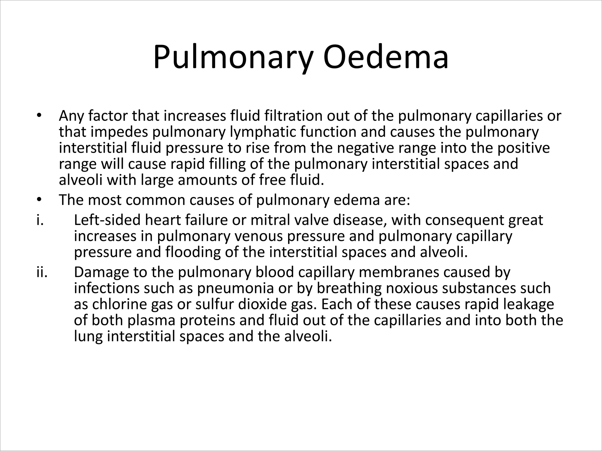Pulmonary Oedema
• Any factor that increases fluid filtration out of the pulmonary capillaries or
that impedes pulmonary lymphatic function and causes the pulmonary
interstitial fluid pressure to rise from the negative range into the positive
range will cause rapid filling of the pulmonary interstitial spaces and
alveoli with large amounts of free fluid.
• The most common causes of pulmonary edema are:
i. Left-sided heart failure or mitral valve disease, with consequent great
increases in pulmonary venous pressure and pulmonary capillary
pressure and flooding of the interstitial spaces and alveoli.
ii. Damage to the pulmonary blood capillary membranes caused by
infections such as pneumonia or by breathing noxious substances such
as chlorine gas or sulfur dioxide gas. Each of these causes rapid leakage
of both plasma proteins and fluid out of the capillaries and into both the
lung interstitial spaces and the alveoli.
 