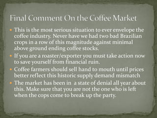  
This is the most serious situation to ever envelope the coffee industry. Never have we had two bad Brazilian crops in a row of this magnitude against minimal above ground ending coffee stocks. 
 
If you are a roaster/exporter you must take action now to save yourself from financial ruin. 
 
Coffee farmers should sell hand to mouth until prices better reflect this historic supply demand mismatch 
 
The market has been in a state of denial all year about this. Make sure that you are not the one who is left when the cops come to break up the party.  