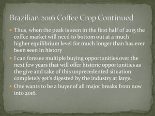  
Thus, when the peak is seen in the first half of 2015 the coffee market will need to bottom out at a much higher equilibrium level for much longer than has ever been seen in history 
 
I can foresee multiple buying opportunities over the next few years that will offer historic opportunities as the give and take of this unprecedented situation completely get's digested by the industry at large. 
 
One wants to be a buyer of all major breaks from now into 2016.  
