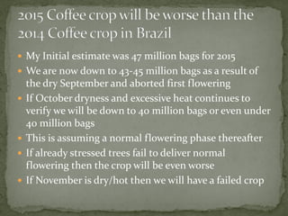  
My Initial estimate was 47 million bags for 2015 
 
We are now down to 43-45 million bags as a result of the dry September and aborted first flowering 
 
If October dryness and excessive heat continues to verify we will be down to 40 million bags or even under 40 million bags 
 
This is assuming a normal flowering phase thereafter 
 
If already stressed trees fail to deliver normal flowering then the crop will be even worse 
 
If November is dry/hot then we will have a failed crop  