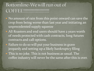  
No amount of rain from this point onward can save the crop from being worse than last year and initiating an unprecedented supply squeeze 
 
All Roasters and end users should have 2 years worth of needs protected with cash contracts, long futures contracts and call options. 
 
Failure to do so will put your business in grave jeopardy and setting up a likely bankruptcy filing 
 
This is no joke. This is not business as usual. The coffee industry will never be the same after this is over.  