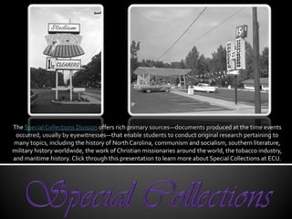 The Special Collections Division offers rich primary sources—documents produced at the time events
 occurred, usually by eyewitnesses—that enable students to conduct original research pertaining to
many topics, including the history of North Carolina, communism and socialism, southern literature,
military history worldwide, the work of Christian missionaries around the world, the tobacco industry,
and maritime history. Click through this presentation to learn more about Special Collections at ECU.
 