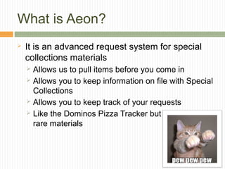 What is Aeon?


It is an advanced request system for special
collections materials
Allows us to pull items before you come in
 Allows you to keep information on file with Special
Collections
 Allows you to keep track of your requests
 Like the Dominos Pizza Tracker but for
rare materials


 