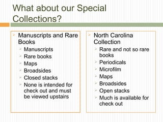 What about our Special
Collections?


Manuscripts and Rare
Books







Manuscripts
Rare books
Maps
Broadsides
Closed stacks
None is intended for
check out and must
be viewed upstairs



North Carolina
Collection








Rare and not so rare
books
Periodicals
Microfilm
Maps
Broadsides
Open stacks
Much is available for
check out

 