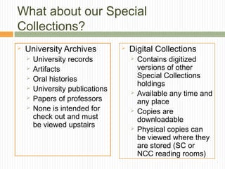 What about our Special
Collections?


University Archives







University records
Artifacts
Oral histories
University publications
Papers of professors
None is intended for
check out and must
be viewed upstairs



Digital Collections






Contains digitized
versions of other
Special Collections
holdings
Available any time and
any place
Copies are
downloadable
Physical copies can
be viewed where they
are stored (SC or
NCC reading rooms)

 