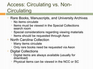 Access: Circulating vs. NonCirculating


Rare Books, Manuscripts, and University Archives







North Carolina Collection





No items circulate
Items must be viewed in the Special Collections
search room
Special considerations regarding viewing materials
Items should be requested through Aeon
Many items circulate
Only rare books need be requested via Aeon

Digital Collections



Digital items are always available (usually for
download)
Physical items can be viewed in the NCC or SC

 