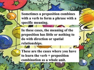 Sometimes a preposition combines
with a verb to form a phrase with a
specific meaning.
In these cases, the meaning of the
preposition has little or nothing to
do with direction or spatial
relationships.
These are the cases where you have
to learn the verb + preposition
combination as a whole unit.
,

 