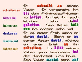 Er
schreibt
an
seinen
Er verspricht ihm
schreiben an Vater.
bei dem Frühlingsaufräumen
zu helfen . Er hat ihm auch
helfen bei
letztes
Jahr
dabei
geholfen .
Sein Vater h ä lt
halten von
von ihm nacher sehr viel.
Er ist immer froh, wenn er
denken an
daran denkt .
Wenn er an
seinen Vater denkt , möchte
warten auf
er
einen
Brief
an
ihn
schreiben.
Er hilft seinem
fahren mit
Vater gern besonders bei
der Handarbeit ums Haus.
Sein Vater wartet gern auf

 