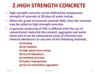 2.HIGH STRENGTH CONCRETE
• High strength concrete can be defined by compressive
strength of concrete at 28 days of water curing.
• When the grade of concrete exceeds M35, then the concrete
may be called as high strength concrete.
• In general, producing of HSC is difficult with the use of
conventional materials like cement, aggregate and water
alone and it can be achieved by using of chemical and
mineral admixtures or any one of the following methods.
(a) Seeding
(b) Re vibration
(c) High speed slurry mixing
(d) Use of admixtures
(e) Inhibition of cracks
(f) Suphur Impregnation
(g) Use of cementitious aggregates
3/5/2018 Dr.V.Kannan 10
 