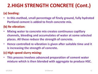 2.HIGH STRENGTH CONCRETE (Cont.)
(a) Seeding:
• In this method, small percentage of finely ground, fully hydrated
Portland cement is added to fresh concrete mix.
(b) Re vibration:
• Mixing water to concrete mix creates continuous capillary
channels, bleeding and accumulates of water at some selected
places. All these reduce the strength of concrete.
• Hence controlled re-vibration is given after suitable time and it
is increasing the strength of concrete.
(c) High speed slurry mixing:
• This process involves advanced preparation of cement water
mixture which is then blended with aggregate to produce HSC.
3/5/2018 Dr.V.Kannan 11
 