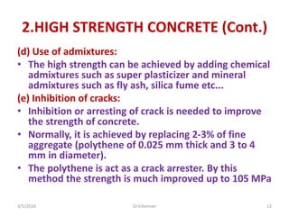 2.HIGH STRENGTH CONCRETE (Cont.)
(d) Use of admixtures:
• The high strength can be achieved by adding chemical
admixtures such as super plasticizer and mineral
admixtures such as fly ash, silica fume etc...
(e) Inhibition of cracks:
• Inhibition or arresting of crack is needed to improve
the strength of concrete.
• Normally, it is achieved by replacing 2-3% of fine
aggregate (polythene of 0.025 mm thick and 3 to 4
mm in diameter).
• The polythene is act as a crack arrester. By this
method the strength is much improved up to 105 MPa
3/5/2018 Dr.V.Kannan 12
 