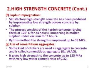 2.HIGH STRENGTH CONCRETE (Cont.)
(f) Suphur Impregnation:
• Satisfactory high strength concrete has been produced
by impregnating low strength porous concrete by
sulphur.
• The process consists of the harden concrete (drying
them at 120° C for 24 hours), immersing in molten
sulphur under vacuum for 2 hours.
• By this method the strength is improved up to 58 MPa.
(g) Use of cementitious aggregates:
• Some kind of clinkers are used as aggregate in concrete
and is called cementitious aggregate (Eg. ALAG).
• It gives high strength to the concrete up to 125 MPa
with very low water cement ratio of 0.32.
3/5/2018 Dr.V.Kannan 13
 