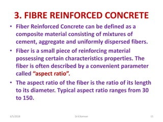 3. FIBRE REINFORCED CONCRETE
• Fiber Reinforced Concrete can be defined as a
composite material consisting of mixtures of
cement, aggregate and uniformly dispersed fibers.
• Fiber is a small piece of reinforcing material
possessing certain characteristics properties. The
fiber is often described by a convenient parameter
called “aspect ratio”.
• The aspect ratio of the fiber is the ratio of its length
to its diameter. Typical aspect ratio ranges from 30
to 150.
3/5/2018 Dr.V.Kannan 15
 