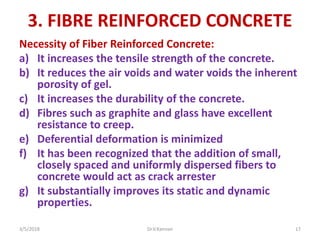 3. FIBRE REINFORCED CONCRETE
Necessity of Fiber Reinforced Concrete:
a) It increases the tensile strength of the concrete.
b) It reduces the air voids and water voids the inherent
porosity of gel.
c) It increases the durability of the concrete.
d) Fibres such as graphite and glass have excellent
resistance to creep.
e) Deferential deformation is minimized
f) It has been recognized that the addition of small,
closely spaced and uniformly dispersed fibers to
concrete would act as crack arrester
g) It substantially improves its static and dynamic
properties.
3/5/2018 Dr.V.Kannan 17
 