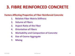 3. FIBRE REINFORCED CONCRETE
Factors Affecting Properties of Fiber Reinforced Concrete
1. Relative Fiber Matrix Stiffness
2. Volume of Fibers
3. Aspect Ratio of the Fiber
4. Orientation of Fibers
5. Workability and Compaction of Concrete
6. Size of Coarse Aggregate
7. Mixing
3/5/2018 Dr.V.Kannan 18
 