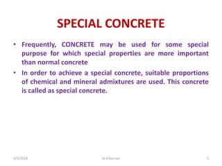 SPECIAL CONCRETE
• Frequently, CONCRETE may be used for some special
purpose for which special properties are more important
than normal concrete
• In order to achieve a special concrete, suitable proportions
of chemical and mineral admixtures are used. This concrete
is called as special concrete.
3/5/2018 Dr.V.Kannan 2
 