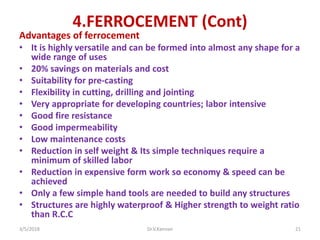 4.FERROCEMENT (Cont)
Advantages of ferrocement
• It is highly versatile and can be formed into almost any shape for a
wide range of uses
• 20% savings on materials and cost
• Suitability for pre-casting
• Flexibility in cutting, drilling and jointing
• Very appropriate for developing countries; labor intensive
• Good fire resistance
• Good impermeability
• Low maintenance costs
• Reduction in self weight & Its simple techniques require a
minimum of skilled labor
• Reduction in expensive form work so economy & speed can be
achieved
• Only a few simple hand tools are needed to build any structures
• Structures are highly waterproof & Higher strength to weight ratio
than R.C.C
3/5/2018 Dr.V.Kannan 21
 