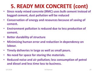 5. READY MIX CONCRETE (cont)
• Since ready mixed concrete (RMC) uses bulk cement instead of
bagged cement, dust pollution will be reduced
• Conservation of energy and resources because of saving of
cement.
• Environment pollution is reduced due to less production of
cement.
• Better durability of structure
• Minimizing human error and reduction in dependency on
labour.
• Timely deliveries in large as well as small pours.
• No need for space for storing the materials.
• Reduced noise and air pollution; less consumption of petrol
and diesel and less time loss to business.
3/5/2018 Dr.V.Kannan 24
 