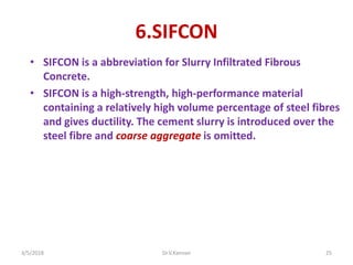 6.SIFCON
• SIFCON is a abbreviation for Slurry Infiltrated Fibrous
Concrete.
• SIFCON is a high-strength, high-performance material
containing a relatively high volume percentage of steel fibres
and gives ductility. The cement slurry is introduced over the
steel fibre and coarse aggregate is omitted.
3/5/2018 Dr.V.Kannan 25
 