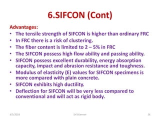 6.SIFCON (Cont)
Advantages:
• The tensile strength of SIFCON is higher than ordinary FRC
• In FRC there is a risk of clustering.
• The fiber content is limited to 2 – 5% in FRC
• The SIFCON possess high flow ability and passing ability.
• SIFCON possess excellent durability, energy absorption
capacity, impact and abrasion resistance and toughness.
• Modulus of elasticity (E) values for SIFCON specimens is
more compared with plain concrete.
• SIFCON exhibits high ductility.
• Deflection for SIFCON will be very less compared to
conventional and will act as rigid body.
3/5/2018 Dr.V.Kannan 26
 